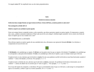 Un ángulo recto (90° de amplitud) tiene sus dos lados perpendiculares.




                                                                    Sexto

                                                        División de números naturales

Emilia hará doce arreglos florales con igual número de flores. Si tiene 169 flores, ¿Cuántas pondrá en cada ramo?

Para averiguarlo se divide 169: 12

Dividir es repartir una cantidad en partes iguales

Entre seis amigos hemos comprado treinta y ocho caramelos, que ahora queremos repartir en partes iguales. Si empezamos a repartir
uno a uno, ¿cuántos caramelos tendremos al final cada uno de los seis amigos? ¿Sobrará algún caramelo? ¿Se te ocurre otra forma de
hacer el reparto que no sea ir dando uno a uno?

LOS TÉRMINOS DE LA DIVISIÓN

Para efectuar repartos en partes iguales de una cantidad entre otra, efectuamos una operación llamada división. Los términos o
componentes de una división son:




El dividendo es la cantidad que se reparte. El divisor son las partes entre las que se reparte el dividendo. El cociente es la cantidad que
le corresponde a cada parte del dividendo. El resto es la cantidad que sobra tras el reparto, y que es siempre menor que el divisor.

Cuando el resto es cero, decimos que la división es exacta. En este caso podemos escribir la división en una línea horizontal, usando el
símbolo “:” entre el dividendo y el divisor. Por ejemplo, 6 : 2 = 3.

Cuando el resto es distinto de cero, decimos que la división es entera o inexacta. Si escribimos la división en horizontal, con el
símbolo “:”, hemos de añadir tras el cociente que el “resto es igual a...” Por ejemplo, 7 : 2 = 3 y resto = 1.

En el caso del reparto de caramelos, si dividimos 38 (que es el dividendo) entre 6 (que es el divisor), a cada amigo le corresponden 6
(que es el cociente) y sobran 2 (que es el resto) caramelos: 38 : 6 = 6, resto = 2
 
