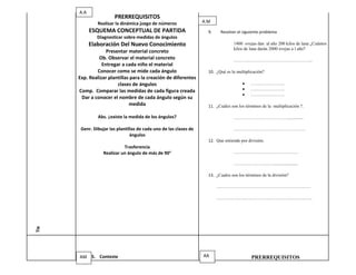 A.A
                        PRERREQUISITOS
               Realizar la dinámica juego de números               A.M
            ESQUEMA CONCEPTUAL DE PARTIDA                            9.    Resolver el siguiente problema
               Diagnosticar sobre medidas de ángulos
            Elaboración Del Nuevo Conocimiento                                    1400 ovejas dan al año 200 kilos de lana ¿Cuántos
                                                                                  kilos de lana darán 2000 ovejas a l año?
                   Presentar material concreto
               Ob. Observar el material concreto                                  ……………………………………………..
                 Entregar a cada niño el material
              Conocer como se mide cada ángulo                       10. ¿Qué es la multiplicación?
      Exp. Realizar plantillas para la creación de diferentes
                        clases de ángulos                                                   …………………..
      Comp. Comparar las medidas de cada figura creada                                      …………………..
                                                                                            …………………..
       Dar a conocer el nombre de cada ángulo según su
                              medida                                 11. ¿Cuáles son los términos de la multiplicación ?.

               Abs. ¿existe la medida de los ángulos?                             ………………………………..............

       Genr. Dibujar las plantillas de cada uno de las clases de                  …………………………………………
                                ángulos
                                                                     12. Que entiende por división.
                            Trasferencia
                  Realizar un ángulo de más de 90°                                …………………………………….

                                                                                  ……………………….....................

                                                                     13. ¿Cuales son los términos de la división?

                                                                          ………………………………………………………

                                                                          ……………………………………………………….
Tie




      AM 5. Conteste                                               AA                       PRERREQUISITOS
 