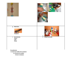 g. Materiales




         Temperas

                                       h.
    i.   Herramientas                  j. Dibujo terminado
         Tijeras
         Lápiz
         Pincel




Procedimiento
1 recortar los moldes de la mariposa
       16. Recortar los moldes
           Formar la mariposa
 