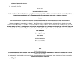 2.3Técnica: Observación Indirecta

   3. Información Científica

                                                                    Quinto Año

                                                          Las líneas imaginarias: Paralelos

 Cuando necesitamos situar hechos humanos o geográficos con la mayor precisión posible es necesario rrecurrir a las coordenadas las líneas
           imaginarias son un ejemplo de ello y no se pueden ayudar a localizar cualquier punto sobre la superficie de la tierra

                                                                      Paralelos

       Son círculos imaginarios trazados en los mapas en línea horizontal alrededor del planeta y mantienen la misma distancia entre si

   El paralelo principal es la línea ecuatorial o paralelo 0° que divide a la tierra en dos hemisferios norte y sur. Dentro de cada una de estas
amistades existen 90 paralelos que se utilizan para medir la latitud de un lugar es decir la distancia más corta del paralelo 0° hasta dicho sitio.
Así si un paralelo esta sobre la línea equinoccial esta en latitud norte y está bajo ella en latitud sur. Los paralelos más importantes de la Tierra
 son el trópico de cáncer, el trópico de Capricornio, el círculo polar ártico y el círculo polar antártico que divide a la tierra en zonas climáticas:

                                                                  Zona polar ártica

                                                               Zona templada norte

                                                                    Zona tórrida

                                                                Zonas templadas sur

                                                                Zona polar Antártica




                                                                        Sexto

                                                          Cazadores y Recolectores
  Los primeros habitantes fueron nómadas. Vivian de recoger frutos que hallaban en los alrededores y de la caza de animales. Esto lo hacían
                                                          colaborando entre todos
  En los bosques de los valles bajos encontraban plantas comestibles que aprendieron a distinguir de las venenosas. En los páramos cazaban
                                                   animales y recogían plantas medicinales
   4. Bibliografía
 