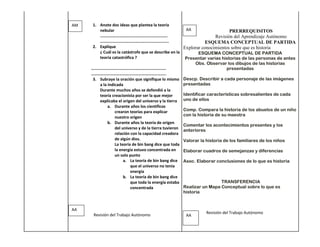 AM    1. Anote dos ideas que plantea la teoría
         nebular                                         AA                   PRERREQUISITOS
         ……………………………………………………….                                        Revisión del Aprendizaje Autónomo
         ………………………………………………………..                                  ESQUEMA CONCEPTUAL DE PARTIDA
      2. Explique                                      Explorar conocimientos sobre que es historia
         ¿ Cuál es la catástrofe que se describe en la         ESQUEMA CONCEPTUAL DE PARTIDA
         teoría catastrófica ?                          Presentar varias historias de las personas de antes
                                                             Obs. Observar los dibujos de las historias
     ……………………………………………………………..                                              presentadas
     ……………………………………………………………..
      3. Subraye la oración que signifique lo mismo Descp. Describir a cada personaje de las imágenes
         a la indicada                                 presentadas
         Durante muchos años se defendió a la
         teoría creacionista por ser la que mejor      Identificar características sobresalientes de cada
         explicaba el origen del universo y la tierra uno de ellos
              a. Durante años los científicos
                  crearon teorías para explicar        Comp. Compara la historia de los abuelos de un niño
                                                       con la historia de su maestra
                  nuestro origen
              b. Durante años la teoría de origen
                                                       Comentar los acontecimientos presentes y los
                  del universo y de la tierra tuvieron
                                                       anteriores
                  relación con la capacidad creadora
                  de algún dios.                       Valorar la historia de los familiares de los niños
                  La teoría de bin bang dice que toda
                  la energía estuvo concentrada en     Elaborar cuadros de semejanzas y diferencias
                  un solo punto
                       a. La teoría de bin bang dice Asoc. Elaborar conclusiones de lo que es historia
                           que el universo no tenia
                           energía
                       b. La teoría de bin bang dice
                           que toda la energía estaba                     TRANSFERENCIA
                           concentrada                 Realizar un Mapa Conceptual sobre lo que es
                                                       historia


AA
                                                              Revisión del Trabajo Autónomo
      Revisión del Trabajo Autónomo                 AA
 