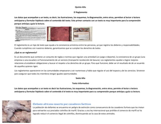 Quinto Año

                                                                 El Reglamento

Los datos que acompañan a un texto, es decir, las ilustraciones, los esquemas, la diagramación, entre otros, permiten al lector o lectora
anticiparse y formular hipótesis sobre el contenido del texto. Este primer contacto con un texto es muy importante para la comprensión
porque anticipa y guía la lectura.




El reglamento es un tipo de texto que ayuda a la convivencia armónica entre las personas, ya que registra los deberes y responsabilidades.
Cuando cumplimos con nuestros deberes, garantizamos que se cumplan los derechos de todos
¿Qué es un reglamento?
Es un documento que contiene un conjunto de reglas o normas que regulan una actividad (un juego o deporte), la convivencia de un grupo (una
empresa o una escuela) o el funcionamiento de un servicio (transporte recolección de basura). Los reglamentos ayudan a lograr mejores
relaciones al establecer obligaciones y buscar el respeto a los derechos de un grupo. Para que funcione, debe ser el resultado de de un acuerdo
de aquellos quienes rigen.
Los reglamentos aparecieron en las comunidades empezaron a ser numerosas y había que regular el uso del espacio y de los servicios. Sirvieron
para asegurar que todos los miembros tengan iguales oportunidades
                                                                   Sexto Año

                                                               Texto Informativo

Los datos que acompañan a un texto es decir las ilustraciones, los esquemas, la diagramación, entre otros, permite al lector o lectora
anticiparse y formular hipótesis sobre el contenido d el texto es muy importante para su comprensión porque anticipa y guía su lectura.




                    Elefante africano muerto por cazadores furtivos
                    La población de elefantes se encuentra en peligro de extinción como consecuencia de los cazadores furtivos que los matan
                    para extraerles sus preciados colmillos de marfil. Gracias a una ley internacional que prohíbe el comercio de marfil se ha
                    logrado reducir el comercio ilegal de colmillos, disminuyendo así la caza de estos animales.
 