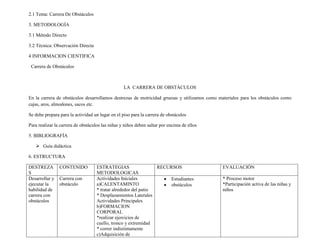 2.1 Tema: Carrera De Obstáculos

3. METODOLOGÍA

3.1 Método Directo

3.2 Técnica: Observación Directa

4 INFORMACION CIENTIFICA

 Carrera de Obstáculos



                                                  LA CARRERA DE OBSTÁCULOS

En la carrera de obstáculos desarrollamos destrezas de motricidad gruesas y utilizamos como materiales para los obstáculos como
cajas, aros, almodones, sacos etc.

Se debe prepara para la actividad un lugar en el piso para la carrera de obstáculos

Para realizar la carrera de obstáculos las niñas y niños deben saltar por encima de ellos

5. BIBLIOGRAFÍA

    Guía didáctica

6. ESTRUCTURA

DESTREZA        CONTENIDO           ESTRATEGIAS                  RECURSOS                    EVALUACIÓN
S                                   METODOLOGICAS
Desarrollar y   Carrera con         Actividades Iníciales            Estudiantes             * Proceso motor
ejecutar la     obstáculo           a)CALENTAMINTO                   obstáculos              *Participación activa de las niñas y
habilidad de                        * tratar alrededor del patio                             niños
carrera con                         * Desplazamientos Laterales
obstáculos                          Actividades Principales
                                    b)FORMACION
                                    CORPORAL
                                    *realizar ejercicios de
                                    cuello, tronco y extremidad
                                    * correr indistintamente
                                    c)Adquisición de
 