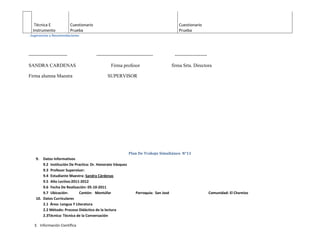 Técnica E               Cuestionario                                                    Cuestionario
  Instrumento              Prueba                                                          Prueba
. Sugerencias y Recomendaciones




------------------------                  -----------------------------------            --------------------

SANDRA CARDENAS                                    Firma profesor                       firma Srta. Directora

Firma alumna Maestra                            SUPERVISOR




                                                             Plan De Trabajo Simultáneo N°11
    9.  Datos Informativos
        9.2 Institución De Practica: Dr. Honorato Vásquez
        9.3 Profesor Supervisor:
        9.4 Estudiante Maestra: Sandra Cárdenas
        9.5 Año Lectivo:2011-2012
        9.6 Fecha De Realización: 05-10-2011
        9.7 Ubicación:       Cantón: Montúfar                     Parroquia: San José                           Comunidad: El Chamizo
    10. Datos Curriculares
        2.1 Área: Lengua Y Literatura
        2.2 Método: Proceso Didáctico de la lectura
        2.3Técnica: Técnica de la Conversación

   3. Información Científica
 