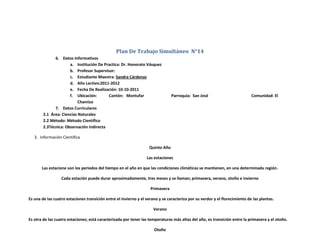 Plan De Trabajo Simultáneo N°14
              6. Datos Informativos
                      a. Institución De Practica: Dr. Honorato Vásquez
                      b. Profesor Supervisor:
                      c. Estudiante Maestra: Sandra Cárdenas
                      d. Año Lectivo:2011-2012
                      e. Fecha De Realización: 10-10-2011
                      f. Ubicación:       Cantón: Montufar                      Parroquia: San José                          Comunidad: El
                           Chamizo
              7. Datos Curriculares
        2.1 Área: Ciencias Naturales
        2.2 Método: Método Científico
        2.3Técnica: Observación Indirecta

   3. Información Científica

                                                                   Quinto Año

                                                                  Las estaciones

       Las estacione son los periodos del tiempo en el año en que las condiciones climáticas se mantienen, en una determinada región.

                  Cada estación puede durar aproximadamente, tres meses y se llaman; primavera, verano, otoño e invierno

                                                                    Primavera

Es una de las cuatro estaciones transición entre el invierno y el verano y se caracteriza por su verdor y el florecimiento de las plantas.

                                                                      Verano

Es otra de las cuatro estaciones; está caracterizada por tener las temperaturas más altas del año, es transición entre la primavera y el otoño.

                                                                      Otoño
 