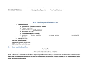 ------------------------            -----------------------------------           --------------------

SANDRA CARDENAS                              Firma profesor Supervisor             Firma Srta. Directora




                                                Plan De Trabajo Simultáneo N°15
               8. Datos Informativos
                       a. Institución De Practica: Dr. Honorato Vásquez
                       b. Profesor Supervisor:
                       c. Estudiante Maestra: Sandra Cárdenas
                       d. Año Lectivo:2011-2012
                       e. Fecha De Realización:11 -10-2011
                       f. Ubicación:       Cantón: Montúfar                      Parroquia: San José                  Comunidad: El
                           Chamizo
               9. Datos Curriculares
         2.1 Área: Estudios Sociales
         2.2 Método: Método Comparativo
         2.3Técnica: Observación Indirecta

3.      Información Científica
                                                                    Quinto Año

                                                 Historia natural de la tierra época geológica I

Desde su formación hasta la actualidad la Tierra ha pasado por diferentes edades y ha experimentado muchos cambios como terremotos
glaciaciones, inundaciones erupciones volcánicas etc, ocasionando que los continentes hayan ocasionado que los continentes y los mares
hayan cambiado constantemente.
 