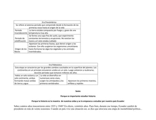 Era Precámbrica
  Se refiere al extenso periodo que comprende desde la formación de las
                   primeras rocas hasta el origen de la vida
 Periodo           La tierra estaba compuesta por fuego y gases de una
Incandescente temperatura muy alta
                   Se formo una capa fina de suelo, que experimento
 Periodo de       constantes terremotos y erupciones. No existían los
solidificación mares y el cielo estaba nublado
                   Aparecen las primeras lluvias, que dieron origen a los
                  océanos. Con ello surgieron los organismos unicelulares
 Origen de los hasta formarse las algas los vegetales y los animales
Mares             invertebrados.




                                        Era Paleozoica
 Esta etapa se caracterizo por los grandes cambios suscitados en la superficie del planeta. Los
   continentes en un principio estuvieron unidos en un solo. Luego volvieron a reubicarse,
                       durante periodos que tomaron millones de años.
 Había un solo océano y un La vida se diversifico en
solo continente, ambos       numerosos seres vivos,
formando masas solidas       surgen los artrópodos y los     Aparecen los primeros insectos,
de tierra y agua             primeros vertebrados           anfibios y reptiles


                                                                      Sexto

                                                     Porque es importante estudiar historia

                   Porque la historia es la maestra de nuestras vidas y se la empezara a estudiar por nuestro país Ecuador

Sabes cuántos años trascurrieron entre 1925 y 1948? En efecto, veintitrés años. Pues bien, durante ese tiempo, Ecuador cambió de
presidente en más de veinte ocasiones. Cuando un país vive una situación así, se dice que atraviesa una etapa de inestabilidad política...
 