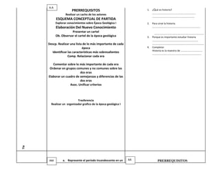 A.A
                        PRERREQUISITOS                                 1.   ¿Qué es historia?
                   Realizar un cacho de los aviones                         …………………………………………………………..
                                                                            …………………………………………………………
            ESQUEMA CONCEPTUAL DE PARTIDA
            Explorar conocimientos sobre Época Geológica I             2.   Para sirve la historia.
            Elaboración Del Nuevo Conocimiento                              …………………………………………………………………
                       Presentar un cartel
                                                                             ……………………………………………………………………
            Ob. Observar el cartel de la época geológica               3.   Porque es importante estudiar historia
                                                                            ………………………………………………………………
      Descp. Realizar una lista de lo más importante de cada                ………………………………………………………………………
                               época                                   4.   Completar
                                                                            Historia es la maestra de …………………………….
        Identificar las características más sobresalientes
                                                                            …………………………………………………………………..
                    Comp. Relacionar cada era

         Comentar sobre lo más importante de cada era
       Ordenar en grupos comunes y no comunes sobre las
                            dos eras
      Elaborar un cuadro de semejanzas y diferencias de las
                            dos eras
                     Asoc. Unificar criterios



                            Trasferencia
        Realizar un organizador grafico de la época geológica I
Tie




      AM         a. Represente el periodo Incandescente en un     AA           PRERREQUISITOS
 