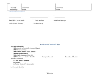 Técnica E               Cuestionario                                                    Cuestionario
  Instrumento              Prueba                                                          Prueba
. Sugerencias y Recomendaciones




------------------------                  -----------------------------------            --------------------

SANDRA CARDENAS                                    Firma profesor                       firma Srta. Directora

Firma alumna Maestra                            SUPERVISOR




                                                             Plan De Trabajo Simultáneo N°16
    13. Datos Informativos
        13.2Institución De Practica: Dr. Honorato Vásquez
        13.3Profesor Supervisor:
        13.4Estudiante Maestra: Sandra Cárdenas
        13.5Año Lectivo:2011-2012
        13.6Fecha De Realización: 12-10-2011
        13.7Ubicación:       Cantón: Montúfar                     Parroquia: San José                           Comunidad: El Chamizo
    14. Datos Curriculares
        2.1 Área: Lengua Y Literatura
        2.2 Método:
        2.3Técnica: Técnica de la Conversación

   3. Información Científica



                                                                           Quinto Año
 