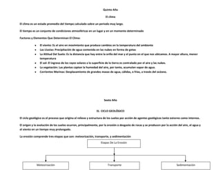 Quinto Año

                                                                     El clima

El clima es un estado promedio del tiempo calculado sobre un periodo muy largo.

El tiempo es un conjunto de condiciones atmosféricas en un lugar y en un momento determinado

Factores y Elementos Que Determinan El Clima:

                El viento: Es el aire en movimiento que produce cambios en la temperatura del ambiente
                Las Lluvias: Precipitación de agua contenida en las nubes en forma de gotas
                La Altitud Del Suelo: Es la distancia que hay entre la orilla del mar y el punto en el que nos ubicamos. A mayor altura, menor
                temperatura
                El sol: El ingreso de los rayos solares a la superficie de la tierra es contralado por el aire y las nubes.
                La vegetación: Las plantas captan la humedad del aire, por tanto, acumulan vapor de agua.
                Corrientes Marinas: Desplazamiento de grandes masas de agua, cálidas, o frías, a través del océano.




                                                                    Sexto Año


                                                              EL CICLO GEOLÓGICO

El ciclo geológico es el proceso que origina el relieve y estructura de los suelos por acción de agentes geológicos tanto externo como internos.

El origen y la evolución de los suelos ocurren, principalmente, por la erosión o desgaste de rocas y se producen por la acción del aire, el agua y
el viento en un tiempo muy prolongado.

La erosión comprende tres etapas que son: meteorización, transporte, y sedimentación
                                                                 Etapas De La Erosión




             Meteorización                                             Transporte                                             Sedimentación
 
