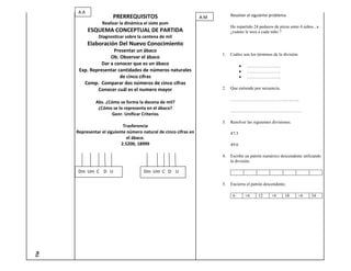 A.A
                        PRERREQUISITOS                             A.M1.        Resolver el siguiente problema
                  Realizar la dinámica el siete pum
                                                                                He repartido 24 pedazos de pizza entre 6 niños , a
             ESQUEMA CONCEPTUAL DE PARTIDA                                      ¿cuánto le toca a cada niño ?
                Diagnosticar sobre la centena de mil
             Elaboración Del Nuevo Conocimiento
                       Presentar un ábaco
                                                                           1.   Cuáles son los términos de la división.
                     Ob. Observar el ábaco
                 Dar a conocer que es un ábaco                                           …………………..
       Exp. Representar cantidades de números naturales                                  …………………..
                         de cinco cifras                                                 …………………..
         Comp. Comparar dos números de cinco cifras
               Conocer cuál es el numero mayor                             2.   Que entiende por secuencia.

                                                                                ………………………………..............
               Abs. ¿Cómo se forma la decena de mil?
                ¿Cómo se lo representa en el ábaco?
                                                                                …………………………………………
                       Genr. Unificar Criterios
                                                                           3.   Resolver las siguientes divisiones.
                             Trasferencia
      Representar el siguiente número natural de cinco cifras en                47:3
                               el ábaco.
                            2.5200, 18999                                       49:6

                                                                           4.   Escribe un patrón numérico descendente utilizando
                                                                                la división.

       Dm Um C D U                     Dm Um C D U

                                                                           5.   Encierra el patrón descendente.

                                                                                 6      +6      12     +6      18     +6     24
Tie
 