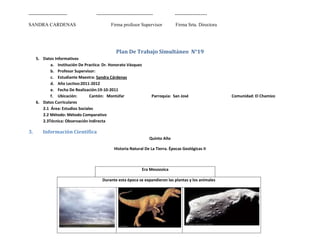 ------------------------            -----------------------------------          --------------------

SANDRA CARDENAS                              Firma profesor Supervisor            Firma Srta. Directora




                                                Plan De Trabajo Simultáneo N°19
     5. Datos Informativos
            a. Institución De Practica: Dr. Honorato Vásquez
            b. Profesor Supervisor:
            c. Estudiante Maestra: Sandra Cárdenas
            d. Año Lectivo:2011-2012
            e. Fecha De Realización:19-10-2011
            f. Ubicación:        Cantón: Montúfar                     Parroquia: San José                 Comunidad: El Chamizo
     6. Datos Curriculares
        2.1 Área: Estudios Sociales
        2.2 Método: Método Comparativo
        2.3Técnica: Observación Indirecta

3.      Información Científica
                                                                    Quinto Año

                                              Historia Natural De La Tierra. Épocas Geológicas II



                                                                Era Mesozoica

                                       Durante esta época se expandieron las plantas y los animales
 