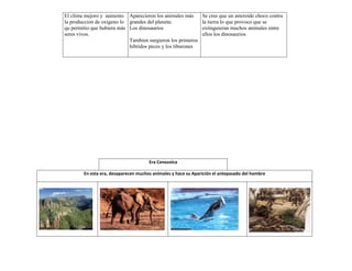 El clima mejoro y aumento Aparecieron los animales más         Se cree que un asteroide choco contra
la produccion de oxigeno lo grandes del planeta:               la tierra lo que provoco que se
qu permitio que hubiera más Los dinosaurios                    extinguieran muchos animales entre
seres vivos.                                                   ellos los dinosaurios
                            Tambien surgieron los primeros
                            hibridos peces y los tiburones




                                      Era Cenozoica

        En esta era, desaparecen muchos animales y hace su Aparición el antepasado del hombre
 