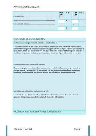 PRÁCTIICAS INDIVIDUALES

                                                                     EXCE   ALTA     CORR         BAJA
                                                                     LENT            ECTA
Calidad Técnica…………………………………………………..                                 E

Atractivo…………………………………………........................                    .      X        .            .

Funcionalidad, utilidad………………………………………….                                             X

                                                                            X




PROPUESTA DE APLICACIÓN DIDÁCTICA

Posibles usuarios: (etapa o contexto educativo , características )

Los posibles usuarios de esta página web pueden ser alumnos que estén estudiando alguna carrera
relacionada con alguno de los aspectos que en esta pagina se tratan, o alguna persona que se dedique a
la enseñanza, de ahí que muestren interés por algún tema como puede ser la tecnología en educación y
sociedad, o simplemente cualquier persona que sienta interés por alguna información de este tipo.




Principales aportaciones educativas de la página:

.Ésta en una página que podría dedicarse para obtener cualquier información de tipo educativo,
artículos sobre la “introducción” de la tecnología y de nuevos métodos de enseñanza aprendizaje
basados en estas tecnologías, por ejemplo, sería un tipo relevante de aportación educativa.

.

.

.

.

Actividades que realizarán los estudiantes con la web:

Los estudiantes que visiten esta web podrán obtener información, conocer datos y las diferentes
opiniones de la gente acerca de la Tecnología, la Sociedad y la Educación.

.

.

.

VALORACIÓN DE LA PROPUESTA DE APLICACIÓN DIDÁCTICA




Educación y Sociedad                                                                     Página 11
 