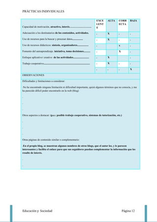 PRÁCTIICAS INDIVIDUALES

                                                                                            EXCE   ALTA   CORR     BAJA
                                                                                            LENT          ECTA
Capacidad de motivación, atractivo, interés…………………….                                        E

Adecuación a los destinatarios de los contenidos, actividades.                              .      X      .        .

Uso de recursos para la buscar y procesar datos................                             .      X      .        .

Uso de recursos didácticos: síntesis, organizadores.................                        .             x        .

Fomento del autoaprendizaje. iniciativa, toma decisiones..........                          .             X        .

Enfoque aplicativo/ creativo de las actividades........................                     .      X               .

Trabajo cooperativo......................................................................   .      X      .        .

                                                                                            .      .      .        X

OBSERVACIONES

Dificultades y limitaciones a considerar:

.No he encontrado ninguna limitación ni dificultad importante, quizá algunos términos que no conocía, y me
ha parecido difícil poder encontrarlo en la web (blog)

.

.

.

Otros aspectos a destacar: (p.e.: posible trabajo cooperativo, sistemas de tutorización, etc.)

.

.

.

Otras páginas de contenido similar o complementario:

.En el propio blog, se muestran algunos nombres de otros blogs, que el autor lee, y le parecen
interesantes y facilita el enlace para que sus seguidores puedan complementar la información que les
resulte de interés.

.

.




Educación y Sociedad                                                                                          Página 12
 