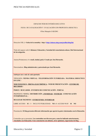 PRÁCTIICAS INDIVIDUALES




                              ESPACIOS WEB DE INTERÉS EDUCATIVO

          FICHA DE CATALOGACIÓN Y EVALUACIÓN CON PROPUESTA DIDÁCTICA

                                        ©Pere Marquès-UAB/2001




Dirección URL ( + fecha de la consulta): http:// http://edusoc.ning.com/profiles/blog/list



Título del espacio web (+ idiomas): Educación y Sociedad del conocimiento-edusoc. Red Internacional
de Investigación.



Autores/Productores: (+ e-mail, ciudad, país): Creado por José Bernardo.



Patrocinadores: Blog administrado y patrocinado por José Bernardo.



(subrayar uno o más de cada apartado)

TIPOLOGÍA: TIENDA VIRTUAL - TELEFORMACIÓN TUTORIZADA - MATERIAL DIDÁCTICO
ON LINE -

WEB TEMÁTICO - PRENSA ELECTRÓNICA - WEB DE PRESENTACIÓN - CENTRO DE
RECURSOS -

ÍNDICE / BUSCADOR - ENTORNO DE COMUNICACIÓN - PORTAL

PROPÓSITO: VENTA / DISTRIBUCIÓN - INFORMAR - INSTRUIR - COMUNICACIÓN
INTERPERSONAL -

REALIZAR TRÁMITES - ENTRETENER / INTERESAR

LIBRE ACCESO: SI -///- INCLUYE PUBLICIDAD: NO -///- ACCESO WAP: SI                           NO



Presentación: El blog presenta diferente información que aporta la gente relacionados con la Educación.



Contenidos que se presentan: Los contenidos son diversos pero, como he indicado anteriormente,
vinculados con Educación. Unos comentarios son debates, otros opiniones, sugerencias de blog,




Educación y Sociedad                                                                         Página 13
 