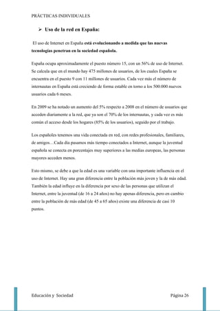 PRÁCTIICAS INDIVIDUALES


    Uso de la red en España:

El uso de Internet en España está evolucionando a medida que las nuevas
tecnologías penetran en la sociedad española.

España ocupa aproximadamente el puesto número 15, con un 56% de uso de Internet.
Se calcula que en el mundo hay 475 millones de usuarios, de los cuales España se
encuentra en el puesto 9 con 11 millones de usuarios. Cada vez más el número de
internautas en España está creciendo de forma estable en torno a los 500.000 nuevos
usuarios cada 6 meses.

En 2009 se ha notado un aumento del 5% respecto a 2008 en el número de usuarios que
acceden diariamente a la red, que ya son el 70% de los internautas, y cada vez es más
común el acceso desde los hogares (85% de los usuarios), seguido por el trabajo.

Los españoles tenemos una vida conectada en red, con redes profesionales, familiares,
de amigos…Cada día pasamos más tiempo conectados a Internet, aunque la juventud
española se conecta en porcentajes muy superiores a las medias europeas, las personas
mayores acceden menos.

Esto mismo, se debe a que la edad es una variable con una importante influencia en el
uso de Internet. Hay una gran diferencia entre la población más joven y la de más edad.
También la edad influye en la diferencia por sexo de las personas que utilizan el
Internet, entre la juventud (de 16 a 24 años) no hay apenas diferencia, pero en cambio
entre la población de más edad (de 45 a 65 años) existe una diferencia de casi 10
puntos.




Educación y Sociedad                                                           Página 26
 