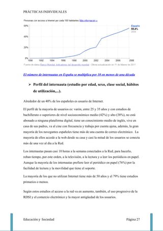 PRÁCTIICAS INDIVIDUALES




El número de internautas en España se multiplica por 10 en menos de una década


    Perfil del internauta (estudio por edad, sexo, clase social, hábitos
       de utilización,...).

Alrededor de un 40% de los españoles es usuario de Internet.

El perfil de la mayoría de usuarios es: varón, entre 25 y 35 años y con estudios de
bachillerato o superiores de nivel socioeconómico medio (42%) y alto (38%), no está
abonado a ninguna plataforma digital, tiene un conocimiento medio de inglés, vive en
casa de sus padres, va al cine con frecuencia y trabaja por cuenta ajena, además, la gran
mayoría de los navegantes españoles tiene más de una cuenta de correo electrónico. La
mayoría de ellos accede a la web desde su casa y casi la mitad de los usuarios se conecta
más de una vez al día a la Red.

Los internautas pasan casi 10 horas a la semana conectados a la Red, para hacerlo,
roban tiempo, por este orden, a la televisión, a la lectura y a leer los periódicos en papel.
Aunque la mayoría de los internautas prefiere leer el periódico en papel (76%) por la
facilidad de lectura y la movilidad que tiene el soporte.

La mayoría de los que no utilizan Internet tiene más de 50 años y el 79% tiene estudios
primarios o menos.

Según estos estudios el acceso a la red va en aumento, también, el uso progresivo de la
RDSI y el comercio electrónico y la mayor antigüedad de los usuarios.




Educación y Sociedad                                                              Página 27
 