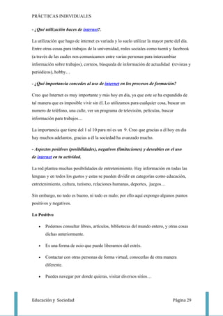 PRÁCTIICAS INDIVIDUALES

- ¿Qué utilización haces de internet?.

La utilización que hago de internet es variada y lo suelo utilizar la mayor parte del día.
Entre otras cosas para trabajos de la universidad, redes sociales como tuenti y facebook
(a través de las cuales nos comunicamos entre varias personas para intercambiar
información sobre trabajos), correos, búsqueda de información de actualidad (revistas y
periódicos), hobby…

- ¿Qué importancia concedes al uso de internet en los procesos de formación?

Creo que Internet es muy importante y más hoy en día, ya que este se ha expandido de
tal manera que es imposible vivir sin él. Lo utilizamos para cualquier cosa, buscar un
numero de teléfono, una calle, ver un programa de televisión, películas, buscar
información para trabajos…

La importancia que tiene del 1 al 10 para mí es un 9. Creo que gracias a él hoy en día
hay muchos adelantos, gracias a él la sociedad ha avanzado mucho.

- Aspectos positivos (posibilidades), negativos (limitaciones) y deseables en el uso
de internet en tu actividad.

La red plantea muchas posibilidades de entretenimiento. Hay información en todas las
lenguas y en todos los gustos y estas se pueden dividir en categorías como educación,
entretenimiento, cultura, turismo, relaciones humanas, deportes, juegos…

Sin embargo, no todo es bueno, ni todo es malo; por ello aquí expongo algunos puntos
positivos y negativos.

Lo Positivo

   •   Podemos consultar libros, artículos, bibliotecas del mundo entero, y otras cosas
       dichas anteriormente.

   •   Es una forma de ocio que puede liberarnos del estrés.

   •   Contactar con otras personas de forma virtual, conocerlas de otra manera
       diferente.

   •   Puedes navegar por donde quieras, visitar diversos sitios…




Educación y Sociedad                                                             Página 29
 