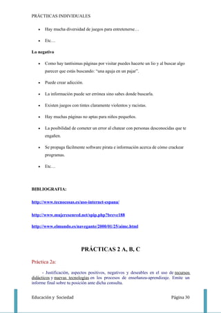 PRÁCTIICAS INDIVIDUALES

   •   Hay mucha diversidad de juegos para entretenerse…

   •   Etc…

Lo negativo

   •   Como hay tantísimas páginas por visitar puedes hacerte un lio y al buscar algo
       parecer que estás buscando: “una aguja en un pajar”.

   •   Puede crear adicción.

   •   La información puede ser errónea sino sabes donde buscarla.

   •   Existen juegos con tintes claramente violentos y racistas.

   •   Hay muchas páginas no aptas para niños pequeños.

   •   La posibilidad de cometer un error al chatear con personas desconocidas que te
       engañen.

   •   Se propaga fácilmente software pirata e información acerca de cómo crackear
       programas.

   •   Etc…




BIBLIOGRAFIA:

http://www.tecnocosas.es/uso-internet-espana/

http://www.mujeresenred.net/spip.php?breve188

http://www.elmundo.es/navegante/2000/01/25/aimc.html




                           PRÁCTICAS 2 A, B, C

Práctica 2a:

      - Justificación, aspectos positivos, negativos y deseables en el uso de recursos
didácticos y nuevas tecnologías en los procesos de enseñanza-aprendizaje. Emite un
informe final sobre tu posición ante dicha consulta.


Educación y Sociedad                                                         Página 30
 