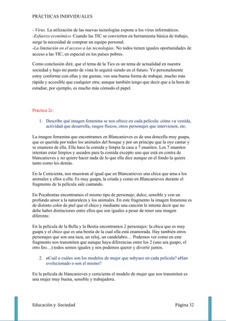 PRÁCTIICAS INDIVIDUALES

- Virus. La utilización de las nuevas tecnologías expone a los virus informáticos.
-Esfuerzo económico. Cuando las TIC se convierten en herramienta básica de trabajo,
surge la necesidad de comprar un equipo personal.
-La limitación en el acceso a las tecnologías. No todos tienen iguales oportunidades de
acceso a las TIC, en especial en los países pobres.

Como conclusión diré, que el tema de la Tics es un tema de actualidad en nuestra
sociedad y bajo mi punto de vista lo seguirá siendo en el futuro. Yo personalmente
estoy conforme con ellas y me gustan, veo una buena forma de trabajar, mucho más
rápida y accesible que cualquier otra; aunque también tengo que decir que a la hora de
estudiar, por ejemplo, es mucho más cómodo el papel.



Practica 2c:

   1. Describe qué imagen femenina se nos ofrece en cada película: cómo va vestida,
      actividad que desarrolla, rasgos físicos, otros personajes que intervienen, etc.

La imagen femenina que encontramos en Blancanieves es de una doncella muy guapa,
que es querida por todos los animales del bosque y por un príncipe que la oye cantar y
se enamora de ella. Ella hace la comida y limpia la casa a 7 enanitos. Los 7 enanitos
intentan estar limpios y aseados para la comida excepto uno que está en contra de
blancanieves y no quiere hacer nada de lo que ella dice aunque en el fondo la quiere
tanto como los demás.

En la Cenicienta, nos muestran al igual que en Blancanieves una chica que ama a los
animales y ellos a ella. Es muy guapa, la criada y como en Blancanieves durante el
fragmento de la película sale cantando.

En Pocahontas encontramos el mismo tipo de personaje; dulce, sensible y con un
profundo amor a la naturaleza y los animales. En este fragmento la imagen femenina es
de distinto color de piel que el chico y mediante una canción le intenta decir que no
debe haber distinciones entre ellos que son iguales a pesar de tener una imagen
diferente.

En la película de la Bella y la Bestia encontramos 2 personajes: la chica que es muy
guapa y el chico que es una bestia de la cual ella está enamorada. Hay también otros
personajes que son una taza, un reloj, un candelabro… Podemos ver como en este
fragmento nos transmiten que aunque haya diferencias entre los 2 (uno sea guapo, el
otro feo…) todos somos iguales y nos podemos querer y divertir juntos.

   2. ¿Cuál o cuáles son los modelos de mujer que subyace en cada película? ¿Han
      evolucionado o son el mismo?

En la película de blancanieves y cenicienta el modelo de mujer que nos transmiten es
una mujer muy buena, sensible y trabajadora.




Educación y Sociedad                                                          Página 32
 