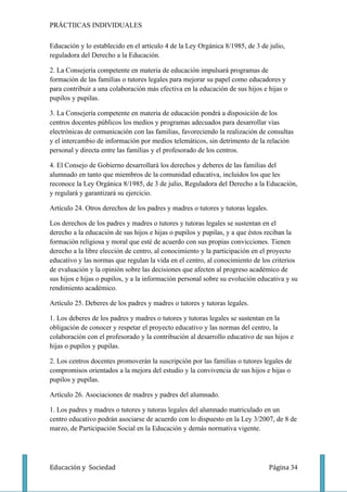 PRÁCTIICAS INDIVIDUALES

Educación y lo establecido en el artículo 4 de la Ley Orgánica 8/1985, de 3 de julio,
reguladora del Derecho a la Educación.

2. La Consejería competente en materia de educación impulsará programas de
formación de las familias o tutores legales para mejorar su papel como educadores y
para contribuir a una colaboración más efectiva en la educación de sus hijos e hijas o
pupilos y pupilas.

3. La Consejería competente en materia de educación pondrá a disposición de los
centros docentes públicos los medios y programas adecuados para desarrollar vías
electrónicas de comunicación con las familias, favoreciendo la realización de consultas
y el intercambio de información por medios telemáticos, sin detrimento de la relación
personal y directa entre las familias y el profesorado de los centros.

4. El Consejo de Gobierno desarrollará los derechos y deberes de las familias del
alumnado en tanto que miembros de la comunidad educativa, incluidos los que les
reconoce la Ley Orgánica 8/1985, de 3 de julio, Reguladora del Derecho a la Educación,
y regulará y garantizará su ejercicio.

Artículo 24. Otros derechos de los padres y madres o tutores y tutoras legales.

Los derechos de los padres y madres o tutores y tutoras legales se sustentan en el
derecho a la educación de sus hijos e hijas o pupilos y pupilas, y a que éstos reciban la
formación religiosa y moral que esté de acuerdo con sus propias convicciones. Tienen
derecho a la libre elección de centro, al conocimiento y la participación en el proyecto
educativo y las normas que regulan la vida en el centro, al conocimiento de los criterios
de evaluación y la opinión sobre las decisiones que afecten al progreso académico de
sus hijos e hijas o pupilos, y a la información personal sobre su evolución educativa y su
rendimiento académico.

Artículo 25. Deberes de los padres y madres o tutores y tutoras legales.

1. Los deberes de los padres y madres o tutores y tutoras legales se sustentan en la
obligación de conocer y respetar el proyecto educativo y las normas del centro, la
colaboración con el profesorado y la contribución al desarrollo educativo de sus hijos e
hijas o pupilos y pupilas.

2. Los centros docentes promoverán la suscripción por las familias o tutores legales de
compromisos orientados a la mejora del estudio y la convivencia de sus hijos e hijas o
pupilos y pupilas.

Artículo 26. Asociaciones de madres y padres del alumnado.

1. Los padres y madres o tutores y tutoras legales del alumnado matriculado en un
centro educativo podrán asociarse de acuerdo con lo dispuesto en la Ley 3/2007, de 8 de
marzo, de Participación Social en la Educación y demás normativa vigente.




Educación y Sociedad                                                              Página 34
 