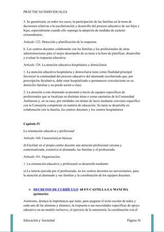 PRÁCTIICAS INDIVIDUALES

3. Se garantizará, en todos los casos, la participación de las familias en la toma de
decisiones relativas a la escolarización y desarrollo del proceso educativo de sus hijos e
hijas, especialmente cuando ello suponga la adopción de medidas de carácter
extraordinario.

Artículo 122. Detección y planificación de la respuesta.

6. Los centros docentes colaborarán con las familias y los profesionales de otras
administraciones para el mejor desempeño de su tarea a la hora de planificar, desarrollar
y evaluar la respuesta educativa.

Artículo 126. La atención educativa hospitalaria y domiciliaria.

1. La atención educativa hospitalaria y domiciliaria tiene como finalidad principal
favorecer la continuidad del proceso educativo del alumnado escolarizado que, por
prescripción facultativa, debe estar hospitalizado o permanecer convaleciente en su
domicilio familiar y no puede asistir a clase.

2. La atención a este alumnado se prestará a través de equipos específicos de
profesionales que se localizan en distintas áreas o zonas sanitarias de la Comunidad
Autónoma y, en su caso, por entidades sin ánimo de lucro mediante convenio específico
con la Consejería competente en materia de educación. Su tarea se desarrolla en
colaboración con la familia, los centros docentes y los centros hospitalarios.



Capítulo IV

La orientación educativa y profesional

Artículo 160. Características básicas.

d) Facilitar en el propio centro docente una atención profesional cercana y
contextualizada, extensiva al alumnado, las familias y el profesorado.

Artículo 161. Organización.

1. La orientación educativa y profesional se desarrolla mediante:

a) La tutoría ejercida por el profesorado, en los centros docentes no universitarios, para
la atención al alumnado y sus familias y la coordinación de los equipos docentes.



    DECRETOS DE CURRÍCULO 68 EN CASTILLA-LA MANCHA
     (primaria)

Asimismo, destaca la importancia que tiene, para asegurar el éxito escolar de todos y
cada uno de las alumnas y alumnos, la respuesta a sus necesidades específicas de apoyo
educativo en un modelo inclusivo, el ejercicio de la autonomía; la coordinación con el


Educación y Sociedad                                                            Página 36
 