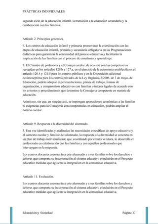 PRÁCTIICAS INDIVIDUALES

segundo ciclo de la educación infantil, la transición a la educación secundaria y la
colaboración con las familias.



Artículo 2. Principios generales.

6. Los centros de educación infantil y primaria promoverán la coordinación con las
etapas de educación infantil, primaria y secundaria obligatoria en las Programaciones
didácticas para garantizar la continuidad del proceso educativo y facilitarán la
implicación de las familias con el proceso de enseñanza y aprendizaje.

7. El Claustro de profesores y el Consejo escolar, de acuerdo con las competencias
recogidas en los artículos 129.b y 127.a, en el ejercicio de la autonomía establecida en el
artículo 120.4 y 121.5 para los centros públicos y en la Disposición adicional
decimoséptima para los centros privados de la Ley Orgánica 2/2006, de 3 de mayo, de
Educación, podrán adoptar experimentaciones, planes de trabajo, formas de
organización, y compromisos educativos con familias o tutores legales de acuerdo con
los criterios y procedimientos que determine la Consejería competente en materia de
educación.

Asimismo, sin que, en ningún caso, se impongan aportaciones económicas a las familias
ni exigencias para la Consejería con competencias en educación, podrán ampliar el
horario escolar.



Artículo 9. Respuesta a la diversidad del alumnado.

3. Una vez identificadas y analizadas las necesidades específicas de apoyo educativo y
el contexto escolar y familiar del alumnado, la respuesta a la diversidad se concreta en
un plan de trabajo individualizado que, coordinado por el tutor o tutora, lo desarrolla el
profesorado en colaboración con las familias y con aquellos profesionales que
intervengan en la respuesta.

Los centros docentes asesorarán a este alumnado y a sus familias sobre los derechos y
deberes que comporta su incorporación al sistema educativo e incluirán en el Proyecto
educativo medidas que agilicen su integración en la comunidad educativa.



Artículo 11. Evaluación.

Los centros docentes asesorarán a este alumnado y a sus familias sobre los derechos y
deberes que comporta su incorporación al sistema educativo e incluirán en el Proyecto
educativo medidas que agilicen su integración en la comunidad educativa.




Educación y Sociedad                                                            Página 37
 