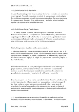 PRÁCTIICAS INDIVIDUALES

Artículo 14. Evaluación de diagnóstico.

3. La evaluación de diagnóstico tiene un carácter formativo y orientador para los centros
y para la propia Consejería competente en materia de educación pues permite adoptar
las medidas curriculares y organizativas necesarias para mejorar el proceso educativo y
la competencia del alumnado. De su inicio, proceso y resultados se informará a las
familias y al conjunto de la comunidad educativa.



Artículo 18. Desarrollo del Plan de lectura.

2. Los centros docentes sostenidos con fondos públicos favorecerán el uso de la
biblioteca escolar, a través de su apertura a la comunidad educativa y del compromiso
de participación del alumnado y las familias en la organización y gestión de la misma.
Asimismo desarrollarán actividades de formación, de difusión y de colaboración con
otras bibliotecas y, preferentemente, con las bibliotecas municipales.



Cuarta. Compromisos singulares con los centros docentes.

2. Asimismo, establecerá estos compromisos con aquellos centros docentes que, en el
ejercicio de su autonomía, quieran adoptar experimentaciones, planes de trabajo, formas
de organización, de apertura de centros y compromisos de participación y mejora con
las familias sin que ello suponga, en ningún caso, aportaciones económicas por parte de
las citadas familias.



Los centros docentes han de hacer públicos para conocimiento de las familias y del
propio alumnado, los niveles de competencia que, con relación a los contenidos
mínimos, se deben alcanzar en cada una de las áreas y de los ciclos, así como los
procedimientos de evaluación y los criterios de calificación y promoción.



Esta situación, junto a un clima escolar adecuado, facilita el desarrollo de la dimensión
social y la construcción del autoconcepto con una autoestima positiva. Son rasgos de
ese clima escolar: el uso del error como herramienta de éxito y como fuente de
aprendizaje, la clara definición de las reglas que rigen la convivencia en el aula, el
estímulo de la tarea compartida entre iguales y entre el alumnado y el profesorado y la
implicación de las familias.



1. El aprendizaje es un proceso de construcción social del conocimiento en el que
intervienen, de manera más directa, el alumnado, el profesorado y las propias familias.



Educación y Sociedad                                                            Página 38
 