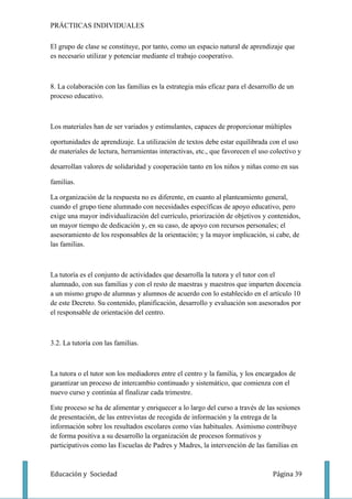 PRÁCTIICAS INDIVIDUALES

El grupo de clase se constituye, por tanto, como un espacio natural de aprendizaje que
es necesario utilizar y potenciar mediante el trabajo cooperativo.



8. La colaboración con las familias es la estrategia más eficaz para el desarrollo de un
proceso educativo.



Los materiales han de ser variados y estimulantes, capaces de proporcionar múltiples

oportunidades de aprendizaje. La utilización de textos debe estar equilibrada con el uso
de materiales de lectura, herramientas interactivas, etc., que favorecen el uso colectivo y

desarrollan valores de solidaridad y cooperación tanto en los niños y niñas como en sus

familias.

La organización de la respuesta no es diferente, en cuanto al planteamiento general,
cuando el grupo tiene alumnado con necesidades específicas de apoyo educativo, pero
exige una mayor individualización del currículo, priorización de objetivos y contenidos,
un mayor tiempo de dedicación y, en su caso, de apoyo con recursos personales; el
asesoramiento de los responsables de la orientación; y la mayor implicación, si cabe, de
las familias.



La tutoría es el conjunto de actividades que desarrolla la tutora y el tutor con el
alumnado, con sus familias y con el resto de maestras y maestros que imparten docencia
a un mismo grupo de alumnas y alumnos de acuerdo con lo establecido en el artículo 10
de este Decreto. Su contenido, planificación, desarrollo y evaluación son asesorados por
el responsable de orientación del centro.



3.2. La tutoría con las familias.



La tutora o el tutor son los mediadores entre el centro y la familia, y los encargados de
garantizar un proceso de intercambio continuado y sistemático, que comienza con el
nuevo curso y continúa al finalizar cada trimestre.

Este proceso se ha de alimentar y enriquecer a lo largo del curso a través de las sesiones
de presentación, de las entrevistas de recogida de información y la entrega de la
información sobre los resultados escolares como vías habituales. Asimismo contribuye
de forma positiva a su desarrollo la organización de procesos formativos y
participativos como las Escuelas de Padres y Madres, la intervención de las familias en



Educación y Sociedad                                                            Página 39
 