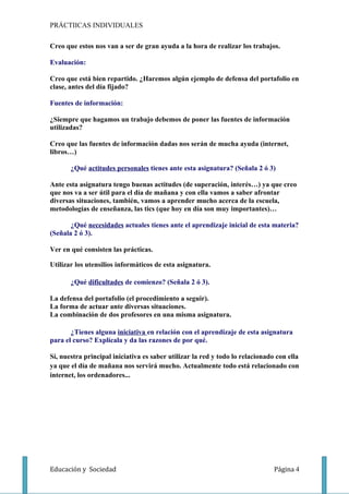 PRÁCTIICAS INDIVIDUALES

Creo que estos nos van a ser de gran ayuda a la hora de realizar los trabajos.

Evaluación:

Creo que está bien repartido. ¿Haremos algún ejemplo de defensa del portafolio en
clase, antes del día fijado?

Fuentes de información:

¿Siempre que hagamos un trabajo debemos de poner las fuentes de información
utilizadas?

Creo que las fuentes de información dadas nos serán de mucha ayuda (internet,
libros…)

       ¿Qué actitudes personales tienes ante esta asignatura? (Señala 2 ó 3)

Ante esta asignatura tengo buenas actitudes (de superación, interés…) ya que creo
que nos va a ser útil para el día de mañana y con ella vamos a saber afrontar
diversas situaciones, también, vamos a aprender mucho acerca de la escuela,
metodologías de enseñanza, las tics (que hoy en día son muy importantes)…

       ¿Qué necesidades actuales tienes ante el aprendizaje inicial de esta materia?
(Señala 2 ó 3).

Ver en qué consisten las prácticas.

Utilizar los utensilios informáticos de esta asignatura.

       ¿Qué dificultades de comienzo? (Señala 2 ó 3).

La defensa del portafolio (el procedimiento a seguir).
La forma de actuar ante diversas situaciones.
La combinación de dos profesores en una misma asignatura.

       ¿Tienes alguna iniciativa en relación con el aprendizaje de esta asignatura
para el curso? Explícala y da las razones de por qué.

Sí, nuestra principal iniciativa es saber utilizar la red y todo lo relacionado con ella
ya que el día de mañana nos servirá mucho. Actualmente todo está relacionado con
internet, los ordenadores...




Educación y Sociedad                                                           Página 4
 