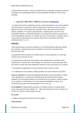 PRÁCTIICAS INDIVIDUALES

el desarrollo del currículo, a través de la elaboración de materiales, la agenda escolar del
alumnado y de la participación directa como responsables de talleres o con acciones
puntuales.



    LOE (LEY ORGÁNICA 2/2006, de 3 de mayo, de Educación).

- La educación ha de ser organizada en torno a cuatro aprendizajes, que serán los pilares
del conocimiento a lo largo de la vida de cada persona: aprender a conocer, es decir,
adquirir las claves de la comprensión; aprender a hacer, para poder actuar sobre el
entorno; aprender a vivir juntos, para participar y cooperar junto a los otros en las
actividades humanas; y finalmente aprender a ser, progresión esencial que participa de
los tres aprendizajes anteriores. Es evidente que estas vías del saber se conjugan entre sí,
ya que existen muchos puntos de contacto, intersección e intercambio entre ellas.
(UNESCO 1996, 75 y 76)

OPINIÓN

Todos sabemos que la ayuda de los padres ya es solicitada desde la educación infantil,
pero al llegar a primaria parece que a los padres se les olvide lo que han estado
haciendo años antes.

La participación de los padres en el ámbito escolar es muy importante y no tiene que
acabarse nunca. Razones de esto:

  El aprendizaje ya desde los más pequeños está completamente vinculado con las
experiencias y vivencias de la vida cotidiana. Por este motivo, todo lo que hacen fuera
del contexto escolar tiene tanta importancia educativa como lo que hacen en su interior.

 Necesidad de complementar la acción educativa sobre el niño y la niña.

 La colaboración de los padres y madres garantiza una acción educativa más eficaz.

Como ya sabemos estas relaciones plantean dificultades ya que tanto padres y madres
como educadores/as y maestros/as se benefician de la existencia de dos mundos
separados: los unos porque trabajan sin la interferencia de los padres y madres, seguros
en sus espacios y sus funciones, y los otros porque desempeñan sus tareas sin la
sensación de que nadie está inmiscuyéndose en sus cosas, etc.

En mi opinión los padres deben participar en el ámbito escolar y no pueden poner
como escusa que tienen que trabajar, etc… Hay varias maneras de estar en contacto: en
el aula, en el centro e incluso desde sus casas.

En el aula

 Talleres, presentación de profesiones de los papás…

Fuera del aula


Educación y Sociedad                                                             Página 40
 