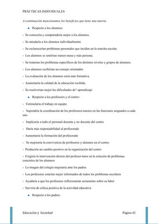 PRÁCTIICAS INDIVIDUALES

A continuación mencionamos los beneficios que tiene una tutoría.

   ♠ Respecto a los alumnos:

- Se conocería y comprendería mejor a los alumnos.

- Se atendería a los alumnos individualmente.

- Se esclarecerían problemas personales que inciden en la marcha escolar.

- Los alumnos se sentirían menos masa y más persona.

- Se tratarían los problemas específicos de los distintos niveles y grupos de alumnos.

- Los alumnos recibirían un consejo orientador.

- La evaluación de los alumnos sería más formativa.

- Aumentaría la calidad de la educación recibida.

- Se resolverían mejor las dificultades de¡ aprendizaje

   ♠ Respecto a los profesores y el centro:

- Estimularía el trabajo en equipo

- Supondría la coordinación de los profesores-tutores en las funciones asignados a cada
uno

- Implicaría a todo el personal docente y no docente del centro

- Daría más responsabilidad al profesorado

- Aumentaría la formación del profesorado

- Se mejoraría la convivencia de profesores y alumnos en el centro

- Produciría un cambio positivo en la organización del centro

- Exigiría la intervención directo del profesor-tutor en la solución de problemas
concretos de los alumnos

- La imagen del colegio mejoraría ante los padres

- Los profesores estarían mejor informados de todos los problemas escolares

- Ayudaría a que los profesores reflexionarán seriamente sobre su labor

- Serviría de crítica positiva de la actividad educativa

   ♠ Respecto a los padres:




Educación y Sociedad                                                           Página 42
 