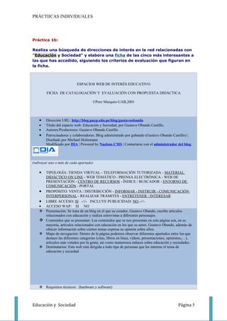 PRÁCTIICAS INDIVIDUALES




Práctica 1b:

Realiza una búsqueda de direcciones de interés en la red relacionadas con
"Educación y Sociedad" y elabora una ficha de las cinco más interesantes a
las que has accedido, siguiendo los criterios de evaluación que figuran en
la ficha.



                            ESPACIOS WEB DE INTERÉS EDUCATIVO

        FICHA DE CATALOGACIÓN Y EVALUACIÓN CON PROPUESTA DIDÁCTICA

                                      ©Pere Marquès-UAB,2001



    •   Dirección URL: http://blog.pucp.edu.pe/blog/gustavoobando
    •   Título del espacio web: Educación y Sociedad, por Gustavo Obando Castillo.
    •   Autores/Productores: Gustavo Obando Castillo
    •   Patrocinadores y colaboradores: Blog administrado por gobando (Gustavo Obando Castillo) |
        Diseñado por Michael Heilemann
        Modificado por DIA | Powered by Nucleus CMS | Contactarse con el administrador del blog.



(subrayar uno o más de cada apartado)

    •   TIPOLOGÍA: TIENDA VIRTUAL - TELEFORMACIÓN TUTORIZADA - MATERIAL
        DIDÁCTICO ON LINE - WEB TEMÁTICO - PRENSA ELECTRÓNICA - WEB DE
        PRESENTACIÓN - CENTRO DE RECURSOS - ÍNDICE / BUSCADOR - ENTORNO DE
        COMUNICACIÓN - PORTAL
    •   PROPÓSITO: VENTA / DISTRIBUCIÓN - INFORMAR - INSTRUIR - COMUNICACIÓN
        INTERPERSONAL - REALIZAR TRÁMITES - ENTRETENER / INTERESAR
    •   LIBRE ACCESO: SI -///- INCLUYE PUBLICIDAD: NO -///-
    •   ACCESO WAP: SI NO
       Presentación: Se trata de un blog en el que su creador, Gustavo Obando, escribe artículos
        relacionados con educación y realiza entrevistas a diferentes personajes.
       Contenidos que se presentan: Los contenidos que se nos presentan en esta página son, en su
        mayoría, artículos relacionados con educación en los que su autor, Gustavo Obando, además de
        ofrecer información sobre ciertos temas expresa su opinión sobre ellos.
       Mapa de navegación: Dentro de la página podemos observar diferentes apartados entre los que
        destaco las diferentes categorías (citas, libros en línea, videos, presentaciones, opiniones,…),
        artículos más votados por la gente, así como numerosos enlaces sobre educación y sociedades.
       Destinatarios: Esta web está dirigida a todo tipo de personas que les interese el tema de
        educación y sociedad.




     Requisitos técnicos: (hardware y software)



Educación y Sociedad                                                                           Página 5
 
