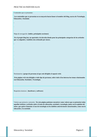 PRÁCTIICAS INDIVIDUALES

Contenidos que se presentan:

.Los contenidos que se presentan en su mayoría hacen honor al nombre del blog, acerca de Tecnología,
Educación y Sociedad.

.

.

.

Mapa de navegación: (índice, principales secciones)

.En el propio blog hay un apartado a la derecha donde pone las principales categorías de los artículos
que va colgando y también esta ordenado por meses.

.

.

.

.

.

.

.

.

Destinatarios: (grupo de personas al que está dirigido el espacio web)

.Esta página web esta dirigida a todo tipo de personas, sobre todo si las interesa los temas relacionados
con Educación, Sociedad y Tecnología.




Requisitos técnicos: (hardware y software)




Valores que potencia o presenta: En esta página podemos encontrar como valores que se potencien todas
aquellas noticias o artículos sobre el tema de educación, sociedad y tecnología, junto con la opinión del
autor, que quiere fomentar el uso de tecnología en los ámbitos anteriormente mencionados, como son la
educación y la sociedad.




Educación y Sociedad                                                                        Página 9
 