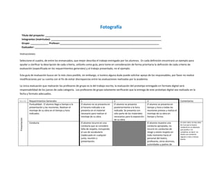 Fotografía
      Título del proyecto: ___________________________________________________________________________________
      Integrantes (matrículas): _______________________________________________________________________________
      Grupo: _____________ Profesor:_______________________________________________________________________
      Evaluador: ___________________________________________________________________________________________

Instrucciones:

Seleccione el cuadro, de entre los enmarcados, que mejor describa el trabajo entregado por los alumnos. En cada definición encontrará un ejemplo para
ayudar a clarificar la descripción de cada criterio, utilícelo como guía, pero tome en consideración de forma prioritaria la definición de cada criterio de
evaluación (especificada en los requerimientos generales) y el trabajo presentado, no el ejemplo.

Esta guía de evaluación busca ser lo más clara posible, sin embargo, si tuviera alguna duda puede solicitar apoyo de los responsables, por favor no realice
modificaciones por su cuenta con el fin de evitar discrepancias entre las evaluaciones realizadas por la academia.

La única evaluación que realizarán los profesores de grupo es la del trabajo escrito, la evaluación del prototipo entregado en formato digital será
responsabilidad de los jueces de cada categoría. Los profesores de grupo solamente verificarán que la entrega de este prototipo digital sea realizada en la
fecha y formato adecuados.

Sección        Requerimientos Generales                      1                              2                               3                                Comentarios
               Puntualidad.- El alumno llega a tiempo a la   El alumno no se presenta en    El alumno se presenta           El alumno se presenta en
               presentación y las reuniones. Realizan el     el horario indicado o se       posteriormente a la hora        tiempo y hora a todas las
               montaje de su obra en el tiempo y hora        presenta sin el material       indicada. Se presenta con       reuniones previas y realiza el
               indicados.                                    necesario para realizar el     sólo parte de los materiales    montaje de su obra en
                                                             montaje de su obra.            necesarios para la exposición   tiempo y forma.
Presentación




                                                                                            de su obra.
               Conducta                                      El alumno incurre en una                                       El alumno muestra una            En este rubro no hay valor
                                                                                                                                                             de 2 ya que la buena
                                                             conducta que se considere                                      conducta apropiada, no           conducta es un absoluto
                                                             falta de respeto, incluyendo                                   incurre en conductas de          que puedo o no
                                                             el uso de vocabulario                                          riesgo y existe respeto en       cumplirse, es decir, no
                                                             inadecuado en cualquier                                        todo momento hacia el            existe una conducta
                                                                                                                                                             regular o más o menos
                                                             junta, reunión o                                               personal del teatro,             buena.
                                                             presentación.                                                  profesores, otros alumnos,
                                                                                                                            autoridades y padres de
 