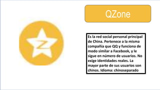 QZone
Es la red social personal principal
de China. Pertenece a la misma
compañía que QQ y funciona de
modo similar a Facebook, y le
sigue en número de usuarios. No
exige identidades reales. La
mayor parte de sus usuarios son
chinos. Idioma: chinoseparado
 