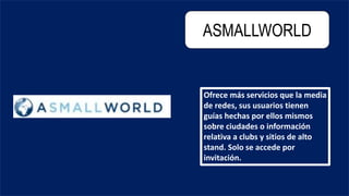 ASMALLWORLD
Ofrece más servicios que la media
de redes, sus usuarios tienen
guías hechas por ellos mismos
sobre ciudades o información
relativa a clubs y sitios de alto
stand. Solo se accede por
invitación.
 