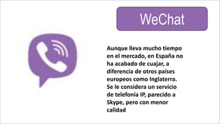 WeChat
Aunque lleva mucho tiempo
en el mercado, en España no
ha acabado de cuajar, a
diferencia de otros países
europeos como Inglaterra.
Se le considera un servicio
de telefonía IP, parecido a
Skype, pero con menor
calidad
 