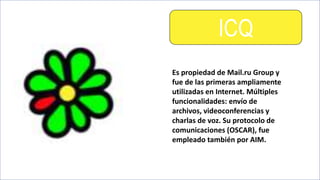 ICQ
Es propiedad de Mail.ru Group y
fue de las primeras ampliamente
utilizadas en Internet. Múltiples
funcionalidades: envío de
archivos, videoconferencias y
charlas de voz. Su protocolo de
comunicaciones (OSCAR), fue
empleado también por AIM.
 