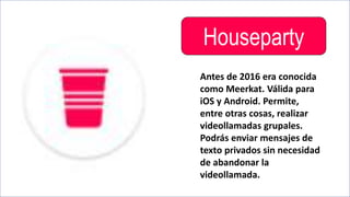Houseparty
Antes de 2016 era conocida
como Meerkat. Válida para
iOS y Android. Permite,
entre otras cosas, realizar
videollamadas grupales.
Podrás enviar mensajes de
texto privados sin necesidad
de abandonar la
videollamada.
 