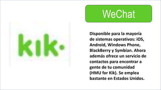 WeChat
Disponible para la mayoría
de sistemas operativos: iOS,
Android, Windows Phone,
BlackBerry y Symbian. Ahora
además ofrece un servicio de
contactos para encontrar a
gente de tu comunidad
(HMU for Kik). Se emplea
bastante en Estados Unidos.
 