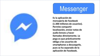 Messenger
Es la aplicación de
mensajería de Facebook
(1.300 millones de usuarios).
Permite compartir
localización, enviar notas de
audio breves y hacer
llamadas directamente. La
pega es que prácticamente
obliga a los usuarios de
smartphones a descargarlo,
pues se ha separado de la
aplicación de Facebook.
 