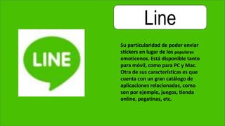 Line
Su particularidad de poder enviar
stickers en lugar de los populares
emoticonos. Está disponible tanto
para móvil, como para PC y Mac.
Otra de sus características es que
cuenta con un gran catálogo de
aplicaciones relacionadas, como
son por ejemplo, juegos, tienda
online, pegatinas, etc.
 