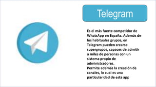 Telegram
Es el más fuerte competidor de
WhatsApp en España. Además de
los habituales grupos, en
Telegram pueden crearse
supergrupos, capaces de admitir
a miles de personas con un
sistema propio de
administradores.
Permite además la creación de
canales, lo cual es una
particularidad de esta app
 