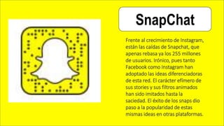 SnapChat
Frente al crecimiento de Instagram,
están las caídas de Snapchat, que
apenas rebasa ya los 255 millones
de usuarios. Irónico, pues tanto
Facebook como Instagram han
adoptado las ideas diferenciadoras
de esta red. El carácter efímero de
sus stories y sus filtros animados
han sido imitados hasta la
saciedad. El éxito de los snaps dio
paso a la popularidad de estas
mismas ideas en otras plataformas.
 