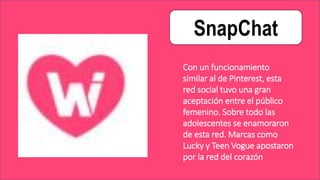 SnapChat
Con un funcionamiento
similar al de Pinterest, esta
red social tuvo una gran
aceptación entre el público
femenino. Sobre todo las
adolescentes se enamoraron
de esta red. Marcas como
Lucky y Teen Vogue apostaron
por la red del corazón
 