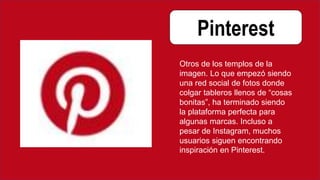 Pinterest
Otros de los templos de la
imagen. Lo que empezó siendo
una red social de fotos donde
colgar tableros llenos de “cosas
bonitas”, ha terminado siendo
la plataforma perfecta para
algunas marcas. Incluso a
pesar de Instagram, muchos
usuarios siguen encontrando
inspiración en Pinterest.
 