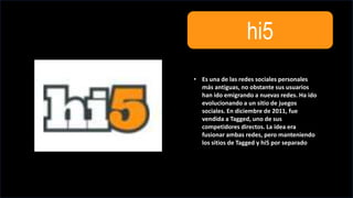 hi5
• Es una de las redes sociales personales
más antiguas, no obstante sus usuarios
han ido emigrando a nuevas redes. Ha ido
evolucionando a un sitio de juegos
sociales. En diciembre de 2011, fue
vendida a Tagged, uno de sus
competidores directos. La idea era
fusionar ambas redes, pero manteniendo
los sitios de Tagged y hi5 por separado
 
