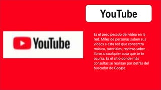 YouTube
Es el peso pesado del vídeo en la
red. Miles de personas suben sus
vídeos a esta red que concentra
música, tutoriales, reviews sobre
libros o cualquier cosa que se te
ocurra. Es el sitio donde más
consultas se realizan por detrás del
buscador de Google.
 